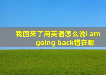 我回来了用英语怎么说i am going back错在哪